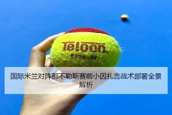 国际米兰对阵那不勒斯赛前小因扎吉战术部署全景解析