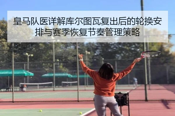 皇马队医详解库尔图瓦复出后的轮换安排与赛季恢复节奏管理策略
